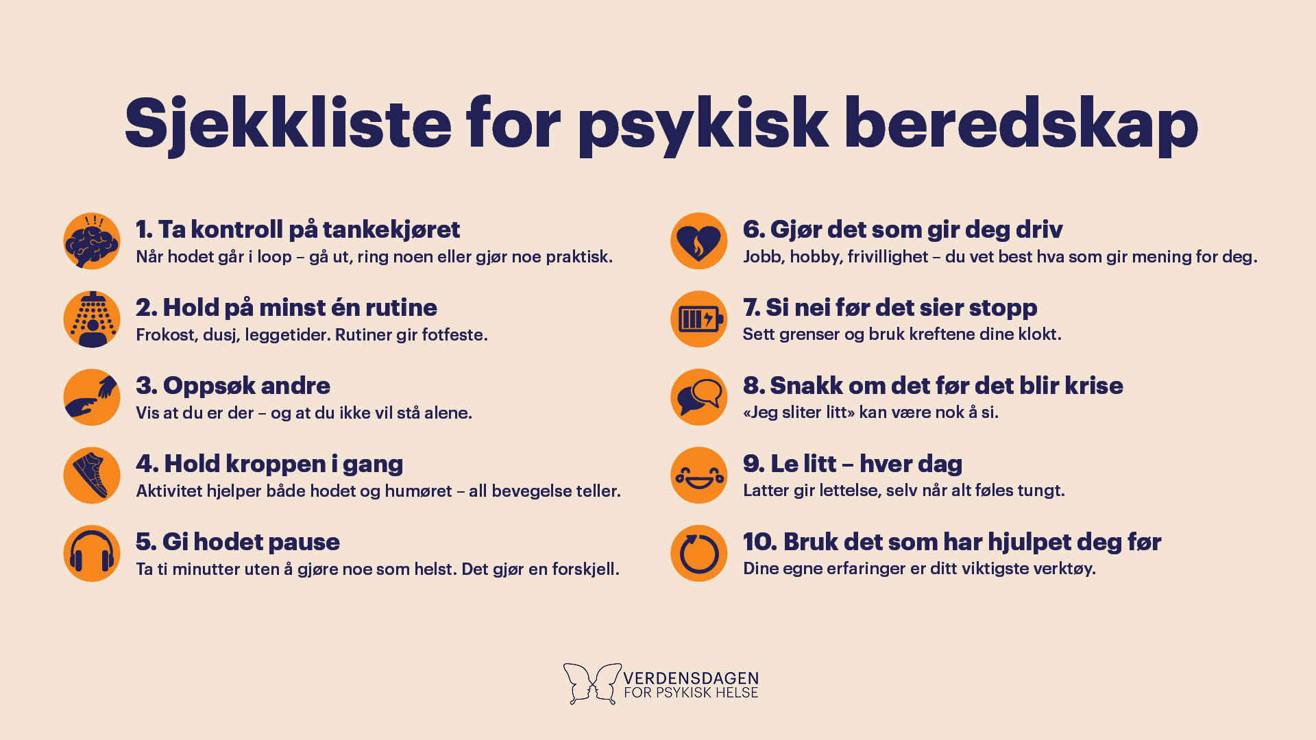 Sjekkliste for psykisk beredskap. 10 råd med dokumentert effekt på motstandskraft: 1. Ta kontroll på tankekjøret Når du kjenner at du krisemaksimerer – bytt spor ved å gå et annet sted, ta en telefon eller gjør noe praktisk. 2. Hold på minst én rutine Frokost, dusj, leggetider. Rutiner i hverdagen gir fotfeste når alt annet vakler. 3. Oppsøk andre Du trenger ikke føle deg sosial for å være sosial. Å møte opp viser at du er der – og at du ikke vil stå alene. 4. Hold kroppen i gang Gå en runde, ta noen knebøy eller strekk deg litt. Bevegelse hjelper hodet og humøret - og all bevegelse teller. 5. Gi hodet pause Legg bort telefonen og ta ti minutter uten å gjøre noe som helst. Det gjør en forskjell. 6. Bruk tid på det som gir deg driv Hva gir deg energi og motivasjon? Jobb, hobby, frivillighet - du vet best hva som gir mening for deg. 7. Si nei før det sier stopp Sett grenser for deg selv, tør å avlyse og bruk kreftene dine klokt. Det er ikke latskap - det er beredskap. 8. Snakk om det før det blir krise Øv deg på å være ærlig om hvordan du har det. Du trenger ikke ha alle ordene. «Jeg sliter litt» er mer enn nok. 9. Le litt – hver dag Se noe morsomt. Del et klipp, eller le av et felles minne. Latter kan løsne på trykket i kroppen og gi lettelse, selv når alt føles tungt. 10. Bruk det som har hjulpet deg før Du har stått i stormer før. Hva hjalp deg da? Bruk dine egne erfaringer - de er ditt viktigste verktøy.